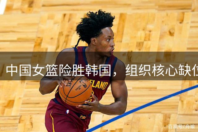 中国女篮险胜韩国，组织核心缺位引担忧